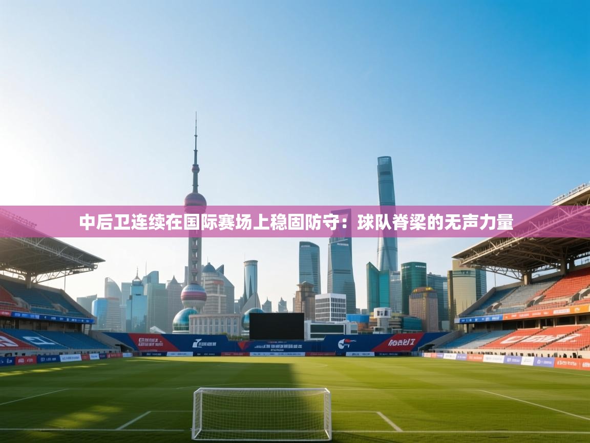 中后卫连续在国际赛场上稳固防守：球队脊梁的无声力量
